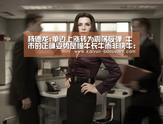 杨德龙:单边上涨转为震荡反弹 牛市的正确姿势是慢牛长牛而非快牛:开云APP(图2) 开云赛事