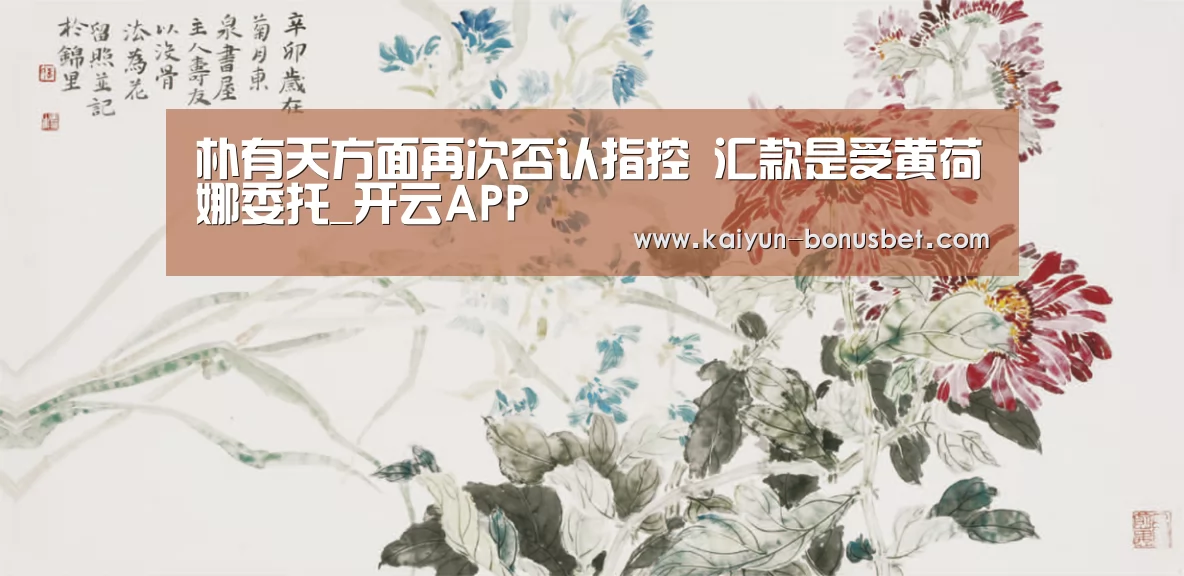 朴有天方面再次否认指控 汇款是受黄荷娜委托_开云APP(图1) 开云APP